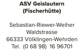 ASV Geislautern (Fischerhütte) Sebastian-Riewer-Weiher Waldstrasse 66333 Völklingen-Wehrden Tel. (0 68 98) 16 96701